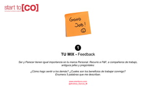 TU MIX - Feedback
Ser y Parecer tienen igual importancia en tu marca Personal. Recurre a F&F, a compañeros de trabajo,
antiguos jefes y pregúntales:
¿Cómo hago sentir a los demás? ¿Cuales son los beneficios de trabajar conmigo?
Enumera 5 palabras que me describan.
1
www.starttoco.com
@Andrea_Garcia_M
 