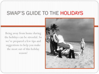 SWAP’S GUIDE TO THE HOLIDAYS


 Being away from home during
the holidays can be stressful. So
 we’ve prepared a few tips and
 suggestions to help you make
  the most out of this holiday
            season!
 