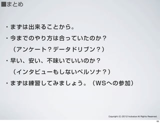 ■まとめ
・まずは出来ることから。
・今までのやり方は合っていたのか？
 （アンケート？データドリブン？）
・早い、安い、不味いでいいのか？
 （インタビューもしないペルソナ？）
・まずは練習してみましょう。（WSへの参加）
Copyright (C) 2012 hcdvalue All Rights Reserved.
69
 