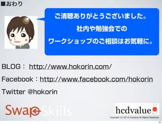 ■おわり
BLOG： http://www.hokorin.com/
Facebook：http://www.facebook.com/hokorin
Twitter @hokorin
ご清聴ありがとうございました。
社内や勉強会での
ワークショップのご相談はお気軽に。
Copyright (C) 2012 hcdvalue All Rights Reserved.
70
 