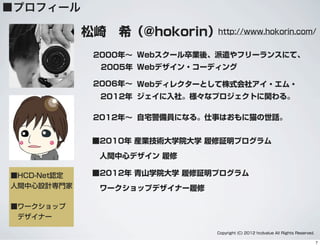 ■プロフィール
松崎 希（@hokorin）
■2010年 産業技術大学院大学 履修証明プログラム
人間中心デザイン 履修
■2012年 青山学院大学 履修証明プログラム
ワークショップデザイナー履修
2012年∼ 自宅警備員になる。仕事はおもに猫の世話。
■HCD-Net認定
人間中心設計専門家
■ワークショップ
 デザイナー
http://www.hokorin.com/
Copyright (C) 2012 hcdvalue All Rights Reserved.
2000年∼ Webスクール卒業後、派遣やフリーランスにて、
Webデザイン・コーディング2005年
2006年∼ Webディレクターとして株式会社アイ・エム・
ジェイに入社。様々なプロジェクトに関わる。2012年
7
 