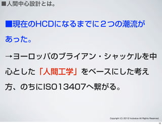 ■現在のHCDになるまでに２つの潮流が
あった。
→ヨーロッパのブライアン・シャッケルを中
心とした「人間工学」をベースにした考え
方、のちにISO13407へ繋がる。
Copyright (C) 2012 hcdvalue All Rights Reserved.
■人間中心設計とは。
10
 