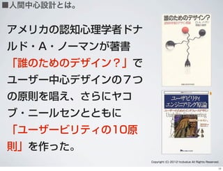 アメリカの認知心理学者ドナ
ルド・A・ノーマンが著書
「誰のためのデザイン？」で
ユーザー中心デザインの７つ
の原則を唱え、さらにヤコ
ブ・ニールセンとともに
「ユーザービリティの10原
則」を作った。
Copyright (C) 2012 hcdvalue All Rights Reserved.
■人間中心設計とは。
11
 