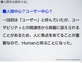 ■人間中心？ユーザー中心？
→当初は「ユーザー」と呼んでいたが、ユー
ザビリティとの関連性から狭義に捉えられる
ことがあるため、人に焦点をあてることが重
要なので、Humanと呼ぶことになった。
Copyright (C) 2012 hcdvalue All Rights Reserved.
■人間中心設計とは。
12
 