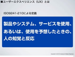 製品やシステム、サービスを使用、
あるいは、使用を予想したときの、
人の知覚と反応
ISO9241-210による定義
■ユーザーエクスペリエンス（UX）とは
Copyright (C) 2012 hcdvalue All Rights Reserved.
16
 
