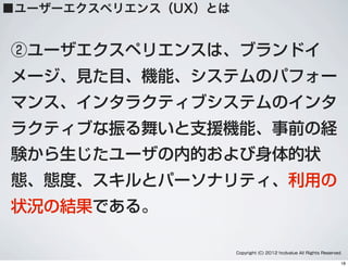 ②ユーザエクスペリエンスは、ブランドイ
メージ、見た目、機能、システムのパフォー
マンス、インタラクティブシステムのインタ
ラクティブな振る舞いと支援機能、事前の経
験から生じたユーザの内的および身体的状
態、態度、スキルとパーソナリティ、利用の
状況の結果である。
Copyright (C) 2012 hcdvalue All Rights Reserved.
■ユーザーエクスペリエンス（UX）とは
18
 
