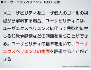 ③ユーザビリティをユーザ個人のゴールの視
点から解釈する場合、ユーザビリティには、
ユーザエクスペリエンスに伴って典型的に生
じる知覚や感情などの側面を含むことができ
る。ユーザビリティの基準を用いて、ユーザ
エクスペリエンスの側面を評価することがで
きる
Copyright (C) 2012 hcdvalue All Rights Reserved.
■ユーザーエクスペリエンス（UX）とは
19
 