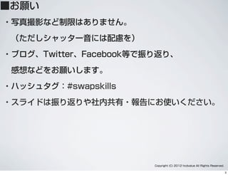 ■お願い
・写真撮影など制限はありません。
 （ただしシャッター音には配慮を）
・ブログ、Twitter、Facebook等で振り返り、
 感想などをお願いします。
・ハッシュタグ：#swapskills
・スライドは振り返りや社内共有・報告にお使いください。
Copyright (C) 2012 hcdvalue All Rights Reserved.
3
 