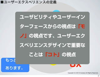 UX
人間工学
ユーザビリティ
アクセシビリティ
UI
ユーザー
マーケティング
Web
スマートフォン
アジャイル
ステークホルダー
ブランディング
販売
ビジュアルデザイン
製品デザイン
LeanUX
ライティング
経営分析
ハードウェア
ソフトウェア
システム分析
ユーザーサポート
Copyright (C) 2012 hcdvalue All Rights Reserved.
もっと沢山
あります。
ユーザビリティやユーザーイン
ターフェースからの視点は「モ
ノ」の視点です、ユーザーエク
スペリエンスデザインで重要な
ことは「コト」の視点
■ユーザーエクスペリエンスの定義
27
 