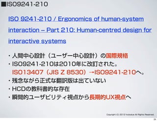 ■ISO9241-210
・人間中心設計（ユーザー中心設計）の国際規格
・ISO9241-210は2010年に改訂された。
 ISO13407（JIS Z 8530）→ISO9241-210へ。
・残念ながら正式な翻訳版は出ていない
・HCDの教科書的な存在
・瞬間的ユーザビリティ視点から長期的UX視点へ
ISO 9241-210 / Ergonomics of human-system
interaction -- Part 210: Human-centred design for
interactive systems
Copyright (C) 2012 hcdvalue All Rights Reserved.
29
 