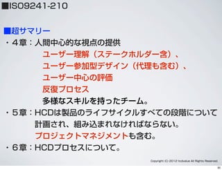 ■超サマリー
・４章：人間中心的な視点の提供
     ユーザー理解（ステークホルダー含）、
     ユーザー参加型デザイン（代理も含む）、
     ユーザー中心の評価
反復プロセス
     多様なスキルを持ったチーム。
・５章：HCDは製品のライフサイクルすべての段階について
    計画され、組み込まれなければならない。
    プロジェクトマネジメントも含む。
・６章：HCDプロセスについて。
Copyright (C) 2012 hcdvalue All Rights Reserved.
■ISO9241-210
30
 