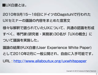 ■UX白書とは。
2010年9月15∼18日にドイツのDagstuhlで行われた
UXセミナーの議論の内容をまとめた宣言文
様々な解釈で語られていたUXについて、共通の認識を形成
すべく、専門家(研究者・実務家)30名が「UXの概念」に
ついて議論を実施した。
議論の結果がUX白書(User Experience White Paper)
として2010年2月に一般公開され、自由に入手可能です。
URL : http://www.allaboutux.org/uxwhitepaper
Copyright (C) 2012 hcdvalue All Rights Reserved.
34
 