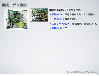 ■例 ザク豆腐
■累計140万丁を売り上げた。
・予期的UX：期待を醸成するような仕掛け
・一時的UX：味は普通だ。
・エピソード的UX：でも細かい仕組みづくり
・累積的UX：？
Copyright (C) 2012 hcdvalue All Rights Reserved.
37
 
