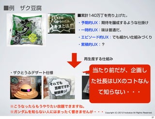 ■例 ザク豆腐
■累計140万丁を売り上げた。
・予期的UX：期待を醸成するような仕掛け
・一時的UX：味は普通だ。
・エピソード的UX：でも細かい仕組みづくり
・累積的UX：？
※こうなったらもうやりたい放題できますね。 
※ガンダムを知らない人にはまったく響きませんが・・・
・ザクとうふデザート仕様 ・鍋用ズゴック豆腐
再生産する仕組み
Copyright (C) 2012 hcdvalue All Rights Reserved.
当たり前だが、企画し
た社長はUXのコトなん
て知らない・・・
37
 