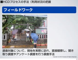 フィールドワーク
Copyright (C) 2012 hcdvalue All Rights Reserved.
調査対象について、現地を実際に訪れ、直接観察し、聞き
取り調査やアンケート調査を行う調査手法
■HCDプロセスの手法（利用状況の把握
45
 