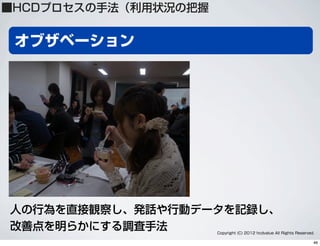 オブザベーション
Copyright (C) 2012 hcdvalue All Rights Reserved.
人の行為を直接観察し、発話や行動データを記録し、
改善点を明らかにする調査手法
■HCDプロセスの手法（利用状況の把握
46
 