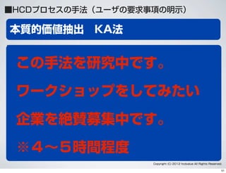 本質的価値抽出 KA法
Copyright (C) 2012 hcdvalue All Rights Reserved.
沢山のインタビューデータなどから、
ユーザーの価値に注目してマッピングする方法
■HCDプロセスの手法（ユーザの要求事項の明示）
この手法を研究中です。
ワークショップをしてみたい
企業を絶賛募集中です。
※４∼５時間程度
51
 