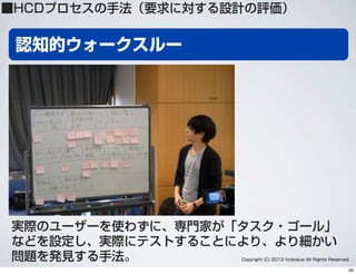 認知的ウォークスルー
実際のユーザーを使わずに、専門家が「タスク・ゴール」
などを設定し、実際にテストすることにより、より細かい
問題を発見する手法。 Copyright (C) 2012 hcdvalue All Rights Reserved.
■HCDプロセスの手法（要求に対する設計の評価）
59
 