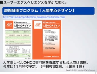 履修証明プログラム「人間中心デザイン」
■ユーザーエクスペリエンスを学ぶために。
大学院レベルのHCD専門家を養成する社会人向け講座。
今年は11月開校予定。（平日夜間2日、土曜日１日）
http://aiit.ac.jp/certiﬁcation_program/hcd/index.html
Copyright (C) 2012 hcdvalue All Rights Reserved.
62
 