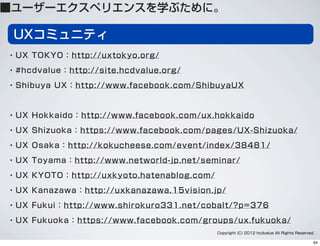UXコミュニティ
・UX TOKYO：http://uxtokyo.org/
・#hcdvalue：http://site.hcdvalue.org/
・Shibuya UX：http://www.facebook.com/ShibuyaUX
・UX Hokkaido：http://www.facebook.com/ux.hokkaido
・UX Shizuoka：https://www.facebook.com/pages/UX-Shizuoka/
・UX Osaka：http://kokucheese.com/event/index/38481/
・UX Toyama：http://www.networld-jp.net/seminar/
・UX KYOTO：http://uxkyoto.hatenablog.com/
・UX Kanazawa：http://uxkanazawa.15vision.jp/
・UX Fukui：http://www.shirokuro331.net/cobalt/?p=376
・UX Fukuoka：https://www.facebook.com/groups/ux.fukuoka/
Copyright (C) 2012 hcdvalue All Rights Reserved.
■ユーザーエクスペリエンスを学ぶために。
64
 