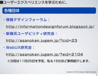 各種団体
・情報デザインフォーラム：
 http://informationdesignforum.blogspot.jp/
・新横浜ユーザビリティ研究会：
 http://asanoken.jugem.jp/?cid=23
・WebUX研究会：
 http://asanoken.jugem.jp/?eid=2104
※次回は11月25日を予定。私も15分ほど事例紹介します。
Copyright (C) 2012 hcdvalue All Rights Reserved.
■ユーザーエクスペリエンスを学ぶために。
65
 