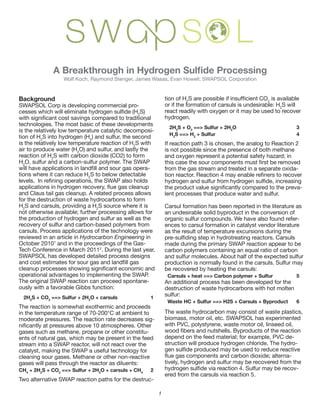 Background                                                                                                                          2
                                                                                                                                                                                      	
  is	
  available	
  
                                                                                                                                                                                                   2
SWAPSOL	
  Corp	
  is	
  developing	
  commercial	
  pro-                                                                                                                                        2
                                                                                                                                                                                                  S	
  will	
  
                                                                                       S)	
  
                                                                                       2
                                                                                                                    react	
  readily	
  with	
  oxygen	
  or	
  it	
  may	
  be	
  used	
  to	
  recover	
  
                                                                                                                    hydrogen.
technologies.	
  The	
  most	
  basic	
  of	
  these	
  developments	
  
                                                                                                                    	
   2H2S	
  +	
  O2	
  ==>	
  Sulfur	
  +	
  2H2O	
   	
               	
            	
     3	
  
is	
  the	
  relatively	
  low	
  temperature	
  catalytic	
  decomposi-
                                                                                                                    	
   H2S	
  ==>	
  H2	
  +	
  Sulfur	
   	
            	
               	
            	
     4	
  
                2                            2
                                              )	
  and	
  sulfur,	
  the	
  second	
  
                                                                            2
                                                                             S	
  with	
                            If	
  reaction	
  path	
  3	
  is	
  chosen,	
  the	
  analog	
  to	
  Reaction	
  2	
  
                                     2
                                      O)	
  and	
  sulfur,	
  and	
  lastly	
  the	
                                is	
  not	
  possible	
  since	
  the	
  presence	
  of	
  both	
  methane	
  
                        2                                                                                           and	
  oxygen	
  represent	
  a	
  potential	
  safety	
  hazard;	
  in	
  
   2
    O,	
  sulfur	
  and	
  a	
  carbon-sulfur	
  polymer.	
  The	
  SWAP	
  
                                                                             -                                      from	
  the	
  gas	
  stream	
  and	
  treated	
  in	
  a	
  separate	
  oxida-
                                         2
                                          S	
  to	
  below	
  detectable	
  

                                                                                                                                                                                                                     -
and	
  Claus	
  tail	
  gas	
  cleanup.	
  A	
  related	
  process	
  allows	
                                      lent	
  processes	
  that	
  produce	
  water	
  and	
  sulfur.
for	
  the	
  destruction	
  of	
  waste	
  hydrocarbons	
  to	
  form	
  
  2                                              2
                                                  S	
  source	
  where	
  it	
  is	
                                Carsul	
  formation	
  has	
  been	
  reported	
  in	
  the	
  literature	
  as	
  
not	
  otherwise	
  available;	
  further	
  processing	
  allows	
  for	
                                          an	
  undesirable	
  solid	
  byproduct	
  in	
  the	
  conversion	
  of	
  
the	
  production	
  of	
  hydrogen	
  and	
  sulfur	
  as	
  well	
  as	
  the	
                                   organic	
  sulfur	
  compounds.	
  We	
  have	
  also	
  found	
  refer-
recovery	
  of	
  sulfur	
  and	
  carbon-based	
  polymers	
  from	
                                               ences	
  to	
  carsul	
  formation	
  in	
  catalyst	
  vendor	
  literature	
  
carsuls.	
  Process	
  applications	
  of	
  the	
  technology	
  were	
                                            as	
  the	
  result	
  of	
  temperature	
  excursions	
  during	
  the	
  
reviewed	
  in	
  an	
  article	
  in	
  Hydrocarbon	
  Engineering	
  in	
  
October	
  20101	
  and	
  in	
  the	
  proceedings	
  of	
  the	
  Gas-                                            made	
  during	
  the	
  primary	
  SWAP	
  reaction	
  appear	
  to	
  be	
  
Tech	
  Conference	
  in	
  March	
  20112.	
  During	
  the	
  last	
  year,	
                                     carbon	
  polymers	
  containing	
  an	
  equal	
  ratio	
  of	
  carbon	
  
SWAPSOL	
  has	
  developed	
  detailed	
  process	
  designs	
                                                     and	
  sulfur	
  molecules.	
  About	
  half	
  of	
  the	
  expected	
  sulfur	
  
                                                                                                                    production	
  is	
  normally	
  found	
  in	
  the	
  carsuls.	
  Sulfur	
  may	
  
                                                                                                                    be	
  recovered	
  by	
  heating	
  the	
  carsuls:
operational	
  advantages	
  to	
  implementing	
  the	
  SWAP.                                                     	
  	
  Carsuls	
  +	
  heat	
  ==>	
  Carbon	
  polymer	
  +	
  Sulfur	
  	
  	
   	
       5
The	
  original	
  SWAP	
  reaction	
  can	
  proceed	
  spontane-                                                  An	
  additional	
  process	
  has	
  been	
  developed	
  for	
  the	
  
ously	
  with	
  a	
  favorable	
  Gibbs	
  function:                                                               destruction	
  of	
  waste	
  hydrocarbons	
  with	
  hot	
  molten	
  
	
   2H2S	
  +	
  CO2	
  ==>	
  Sulfur	
  +	
  2H2O	
  +	
  carsuls	
  	
       	
              1	
  	
  	
  
                                                                                                                    sulfur:
                                                                                                                    	
  	
  Waste	
  HC	
  +	
  Sulfur	
  ==>	
  H2S	
  +	
  Carsuls	
  +	
  Byproduct	
  	
     6
The	
  reaction	
  is	
  somewhat	
  exothermic	
  and	
  proceeds	
  
in	
  the	
  temperature	
  range	
  of	
  70-200°C	
  at	
  ambient	
  to	
                                        The	
  waste	
  hydrocarbon	
  may	
  consist	
  of	
  waste	
  plastics,	
  
moderate	
  pressures.	
  The	
  reaction	
  rate	
  decreases	
  sig-                                              biomass,	
  motor	
  oil,	
  etc.	
  SWAPSOL	
  has	
  experimented	
  
                                                                                                                    with	
  PVC,	
  polystyrene,	
  waste	
  motor	
  oil,	
  linseed	
  oil,	
  
gases	
  such	
  as	
  methane,	
  propane	
  or	
  other	
  constitu-
ents	
  of	
  natural	
  gas,	
  which	
  may	
  be	
  present	
  in	
  the	
  feed	
                               depend	
  on	
  the	
  feed	
  material;	
  for	
  example,	
  PVC	
  de-
stream	
  into	
  a	
  SWAP	
  reactor,	
  will	
  not	
  react	
  over	
  the	
                                    struction	
  will	
  produce	
  hydrogen	
  chloride.	
  The	
  hydro-
catalyst,	
  making	
  the	
  SWAP	
  a	
  useful	
  technology	
  for	
  
cleaning	
  sour	
  gases.	
  Methane	
  or	
  other	
  non-reactive	
                                                                                                                    -
gases	
  will	
  pass	
  through	
  the	
  reactor	
  as	
  diluents:	
                                             tively,	
  hydrogen	
  and	
  sulfur	
  may	
  be	
  recovered	
  from	
  the	
  
CH4	
  +	
  2H2S	
  +	
  CO2	
  ==>	
  Sulfur	
  +	
  2H2O	
  +	
  carsuls	
  +	
  CH4	
  	
   2                                                                                               -
                                                                                                                    ered	
  from	
  the	
  carsuls	
  via	
  reaction	
  5.
Two	
  alternative	
  SWAP	
  reaction	
  paths	
  for	
  the	
  destruc-

                                                                                                                1
 
