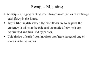 Swap – Meaning
 A Swap is an agreement between two counter parties to exchange
cash flows in the future.
 Terms like the dates when the cash flows are to be paid, the
currency in which to be paid and the mode of payment are
determined and finalized by parties.
 Calculation of cash flows involves the future values of one or
more market variables.
 