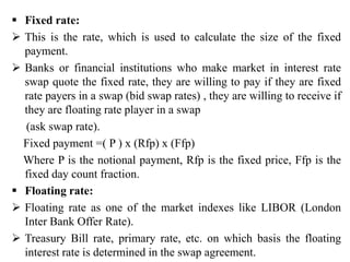  Fixed rate:
 This is the rate, which is used to calculate the size of the fixed
payment.
 Banks or financial institutions who make market in interest rate
swap quote the fixed rate, they are willing to pay if they are fixed
rate payers in a swap (bid swap rates) , they are willing to receive if
they are floating rate player in a swap
(ask swap rate).
Fixed payment =( P ) x (Rfp) x (Ffp)
Where P is the notional payment, Rfp is the fixed price, Ffp is the
fixed day count fraction.
 Floating rate:
 Floating rate as one of the market indexes like LIBOR (London
Inter Bank Offer Rate).
 Treasury Bill rate, primary rate, etc. on which basis the floating
interest rate is determined in the swap agreement.
 