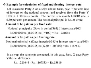  Example for calculation of fixed and floating interest rate:
Let us assume Party X on a semi-annual basis, pays 7 per cent rate
of interest on the notional amount and receives from the Party Y
LIBOR + 30 basis points . The current six- month LIBOR rate is
6.30 per cent per annum. The notional principal is Rs. 35 crore.
Amount to be paid as per fixed rate:
Notional principal x (Days in period/365) ( Interest rate/100)
350000000 x (182/365) x ( 7/100) = Rs. 1221644
Amount to be paid as per floating rate:
Notional principal x (Days in period/365) ( Interest rate + base/100)
350000000 x (182/365) x ( 6.30 + .30/100) = Rs. 1167833
In a swap, the payments are netted. In this case, Party X pays Party
Y the net difference.
Rs. 1221644 - Rs. 1167833 = Rs.53810
 