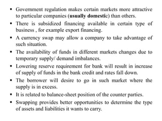  Government regulation makes certain markets more attractive
to particular companies (usually domestic) than others.
 There is subsidized financing available in certain type of
business , for example export financing.
 A currency swap may allow a company to take advantage of
such situation.
 The availability of funds in different markets changes due to
temporary supply/ demand imbalances.
 Lowering reserve requirement for bank will result in increase
of supply of funds in the bank credit and rates fall down.
 The borrower will desire to go in such market where the
supply is in excess.
 It is related to balance-sheet position of the counter parties.
 Swapping provides better opportunities to determine the type
of assets and liabilities it wants to carry.
 