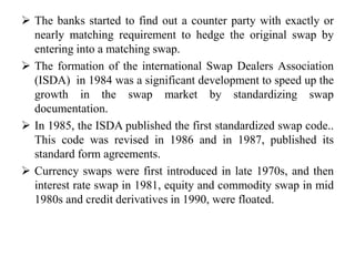  The banks started to find out a counter party with exactly or
nearly matching requirement to hedge the original swap by
entering into a matching swap.
 The formation of the international Swap Dealers Association
(ISDA) in 1984 was a significant development to speed up the
growth in the swap market by standardizing swap
documentation.
 In 1985, the ISDA published the first standardized swap code..
This code was revised in 1986 and in 1987, published its
standard form agreements.
 Currency swaps were first introduced in late 1970s, and then
interest rate swap in 1981, equity and commodity swap in mid
1980s and credit derivatives in 1990, were floated.
 