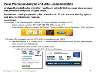1
Analyzed historical pulse promotion results and gained initial learnings about account
lifts, behaviors and pulse lifecycle trends.
Recommend piloting expanded pulse promotions in 2014 to advance learning agenda
and generate incremental revenue.
BACKGROUND:
 Southwest pulse offer increased premium 100% and increased accounts ~100%
— Pulses executed quarterly in 2013 (2/27, 6/12, 7/16, 9/18) since Jan. 2010
— Pulse offer was in all online channels (Self-Directed, Pd Search, Affiliates, Partner Placements), PCCT and Airport
 Ink pulse offer increased premium 20% and increased accounts ~300%
— Executed one pulse in 2013 during annual U.S Small Business Administration’s Small Business Week campaign
which is heavily promoted nationally
— 2013 was first time online channels were included in pulse
 Traditionally only Retail participated in the Small Business Week pulse
Pulse Promotion Analysis and 2014 Recommendation
Shirl Evangelisto – Sr. Manager, Digital Marketing Strategy Manager
 