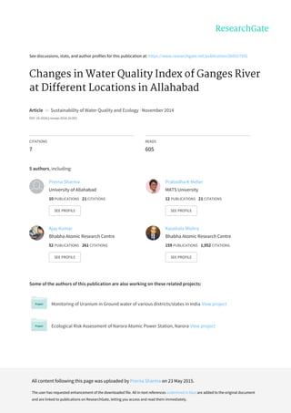 See	discussions,	stats,	and	author	profiles	for	this	publication	at:	https://www.researchgate.net/publication/268527592
Changes	in	Water	Quality	Index	of	Ganges	River
at	Different	Locations	in	Allahabad
Article		in		Sustainability	of	Water	Quality	and	Ecology	·	November	2014
DOI:	10.1016/j.swaqe.2014.10.002
CITATIONS
7
READS
605
5	authors,	including:
Some	of	the	authors	of	this	publication	are	also	working	on	these	related	projects:
Monitoring	of	Uranium	in	Ground	water	of	various	districts/states	in	India	View	project
Ecological	Risk	Assessment	of	Narora	Atomic	Power	Station,	Narora	View	project
Prerna	Sharma
University	of	Allahabad
10	PUBLICATIONS			21	CITATIONS			
SEE	PROFILE
Prabodha	K	Meher
MATS	University
12	PUBLICATIONS			21	CITATIONS			
SEE	PROFILE
Ajay	Kumar
Bhabha	Atomic	Research	Centre
52	PUBLICATIONS			261	CITATIONS			
SEE	PROFILE
Kaushala	Mishra
Bhabha	Atomic	Research	Centre
159	PUBLICATIONS			1,952	CITATIONS			
SEE	PROFILE
All	content	following	this	page	was	uploaded	by	Prerna	Sharma	on	23	May	2015.
The	user	has	requested	enhancement	of	the	downloaded	file.	All	in-text	references	underlined	in	blue	are	added	to	the	original	document
and	are	linked	to	publications	on	ResearchGate,	letting	you	access	and	read	them	immediately.
 