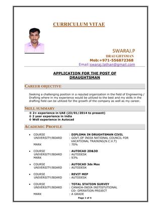 Page 1 of 4
CURRICULUM VITAE
                                               SWARAJ.P  
                                                                                              DRAUGHTSMAN
Mob:+971-556872368
Email:swaraj.lathan@gmail.com   
APPLICATION FOR THE POST OF
DRAUGHTSMAN
CAREER OBJECTIVE
Seeking a challenging position in a reputed organization in the field of Engineering /
Drafting where in my experience would be utilized to the best and my skills in the
drafting field can be utilized for the growth of the company as well as my career.
SKILL SUMMARY
◊ 2+ experience in UAE (23/01/2014 to present)
◊ 2 year experience in india
◊ Well experience in Autocad
ACADEMIC PROFILE
• COURSE : DIPLOMA IN DRUGHTSMAN CIVIL
UNIVERSITY/BOARD : GOVT.OF INDIA NATIONAL COUNCIL FOR
VACATIONAL TRAINING(N.C.V.T)
MARK : 70%
• COURSE : AUTOCAD 2D&3D
UNIVERSITY/BOARD : AUTODESK
MARK : 93%
• COURSE : AUTOCAD 3ds Max
UNIVERSITY/BOARD : AUTODESK
• COURSE : REVIT MEP
UNIVERSITY/BOARD : AUTODESK
• COURSE : TOTAL STATION SURVEY
UNIVERSITY/BOARD : CANADA-INDIA INSTISTUTIONAL
CO- OPERATION PROJECT
MARK : A GRADE
 