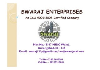 SWARAJ ENTERPRISESSWARAJ ENTERPRISES
An ISO 9001:2008 Certified Company
Plot No.- E-47 MIDC Waluj ,
Aurangabad-431 136
Email : swaraj123p@gmail.com/ceo@swarajmail.com
Tel No.-0240 6602004
Cell No.- 09225318081
 