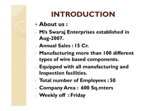 INTRODUCTIONINTRODUCTION
 About us :
- M/s Swaraj Enterprises established in
Aug-2007.
- Annual Sales : 15 Cr.
- Manufacturing more than 100 different- Manufacturing more than 100 different
types of wire based components.
- Equipped with all manufacturing and
Inspection facilities.
- Total number of Employees : 50
- Company Area : 600 Sq.mters
- Weekly off : Friday
 