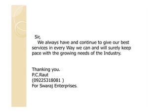 Sir,
We always have and continue to give our best
services in every Way we can and will surely keep
pace with the growing needs of the Industry.
Thanking you.
P.C.Raut
(09225318081 )
For Swaraj Enterprises.
 