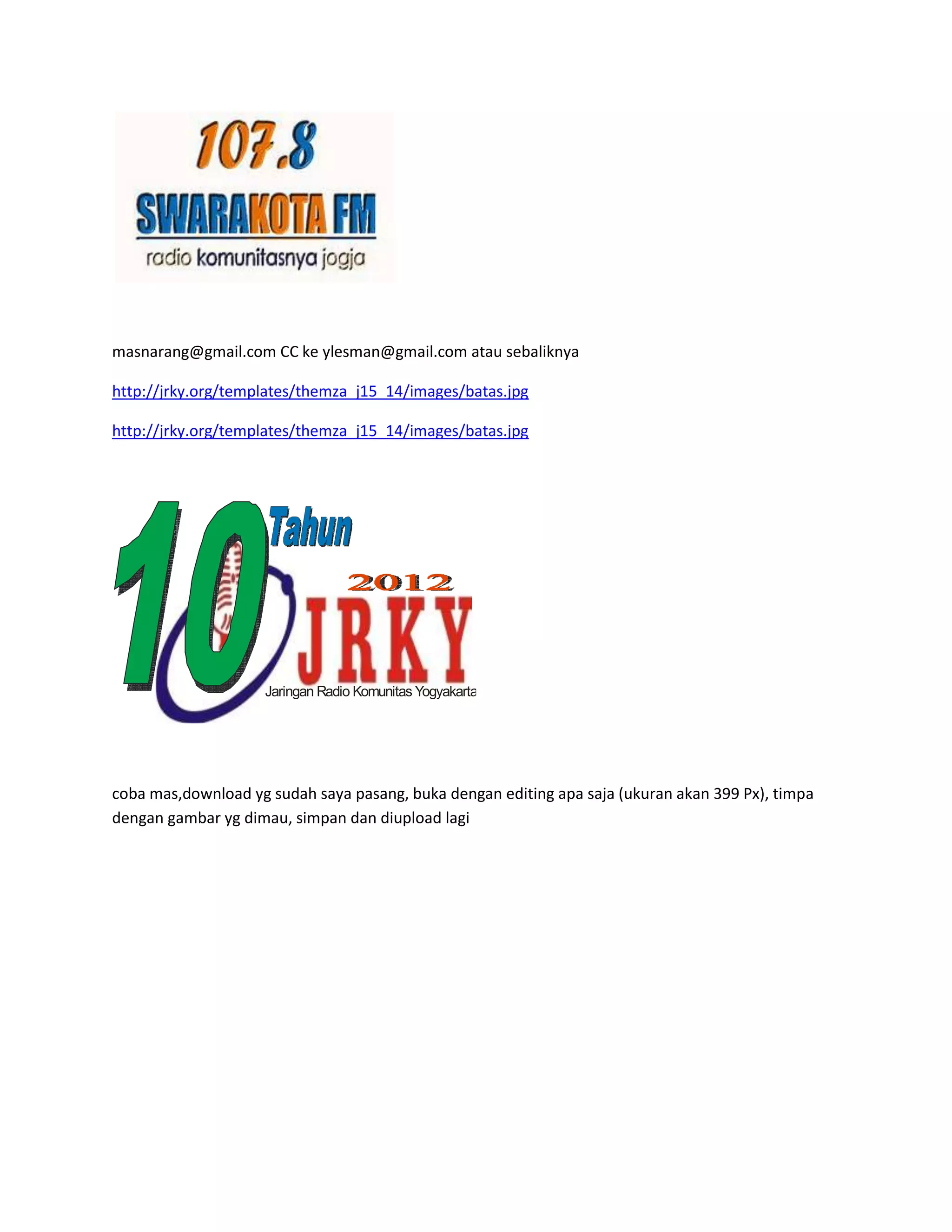 masnarang@gmail.com CC ke ylesman@gmail.com atau sebaliknya
http://jrky.org/templates/themza_j15_14/images/batas.jpg
http://jrky.org/templates/themza_j15_14/images/batas.jpg
Jaringan Radio Komunitas Yogyakarta
coba mas,download yg sudah saya pasang, buka dengan editing apa saja (ukuran akan 399 Px), timpa
dengan gambar yg dimau, simpan dan diupload lagi