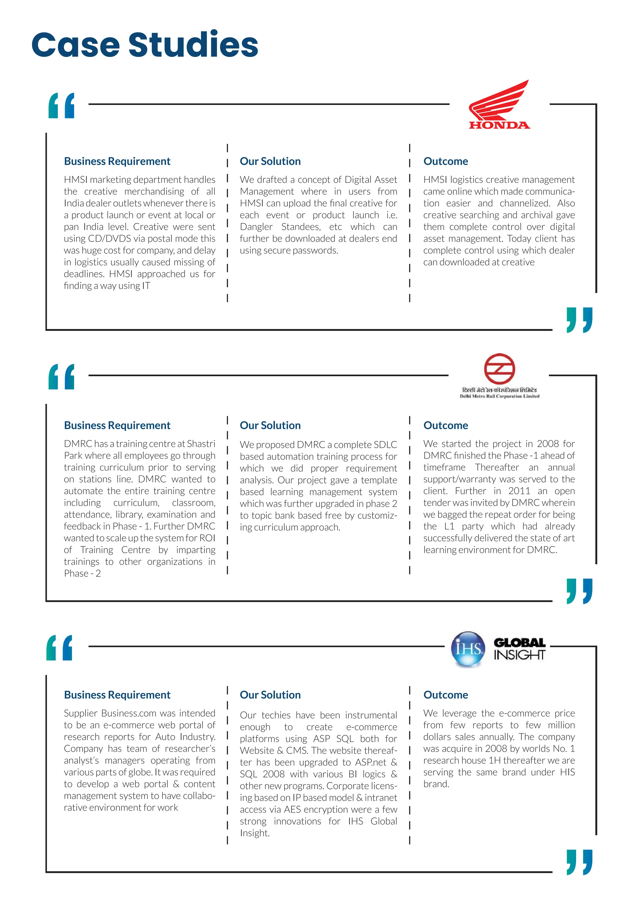 Case Studies
HMSI marketing department handles
the creative merchandising of all
India dealer outlets whenever there is
a product launch or event at local or
pan India level. Creative were sent
using CD/DVDS via postal mode this
was huge cost for company, and delay
in logistics usually caused missing of
deadlines. HMSI approached us for
ﬁnding a way using IT
Business Requirement
We drafted a concept of Digital Asset
Management where in users from
HMSI can upload the ﬁnal creative for
each event or product launch i.e.
Dangler Standees, etc which can
further be downloaded at dealers end
using secure passwords.
Our Solution
HMSI logistics creative management
came online which made communica-
tion easier and channelized. Also
creative searching and archival gave
them complete control over digital
asset management. Today client has
complete control using which dealer
can downloaded at creative
Outcome
DMRC has a training centre at Shastri
Park where all employees go through
training curriculum prior to serving
on stations line. DMRC wanted to
automate the entire training centre
including curriculum, classroom,
attendance, library, examination and
feedback in Phase - 1. Further DMRC
wanted to scale up the system for ROI
of Training Centre by imparting
trainings to other organizations in
Phase - 2
Business Requirement
We proposed DMRC a complete SDLC
based automation training process for
which we did proper requirement
analysis. Our project gave a template
based learning management system
which was further upgraded in phase 2
to topic bank based free by customiz-
ing curriculum approach.
Our Solution
We started the project in 2008 for
DMRC ﬁnished the Phase -1 ahead of
timeframe Thereafter an annual
support/warranty was served to the
client. Further in 2011 an open
tender was invited by DMRC wherein
we bagged the repeat order for being
the L1 party which had already
successfully delivered the state of art
learning environment for DMRC.
Outcome
Supplier Business.com was intended
to be an e-commerce web portal of
research reports for Auto Industry.
Company has team of researcher’s
analyst’s managers operating from
various parts of globe. It was required
to develop a web portal & content
management system to have collabo-
rative environment for work
Business Requirement
Our techies have been instrumental
enough to create e-commerce
platforms using ASP SQL both for
Website & CMS. The website thereaf-
ter has been upgraded to ASP.net &
SQL 2008 with various BI logics &
other new programs. Corporate licens-
ing based on IP based model & intranet
access via AES encryption were a few
strong innovations for IHS Global
Insight.
Our Solution
We leverage the e-commerce price
from few reports to few million
dollars sales annually. The company
was acquire in 2008 by worlds No. 1
research house 1H thereafter we are
serving the same brand under HIS
brand.
Outcome
 