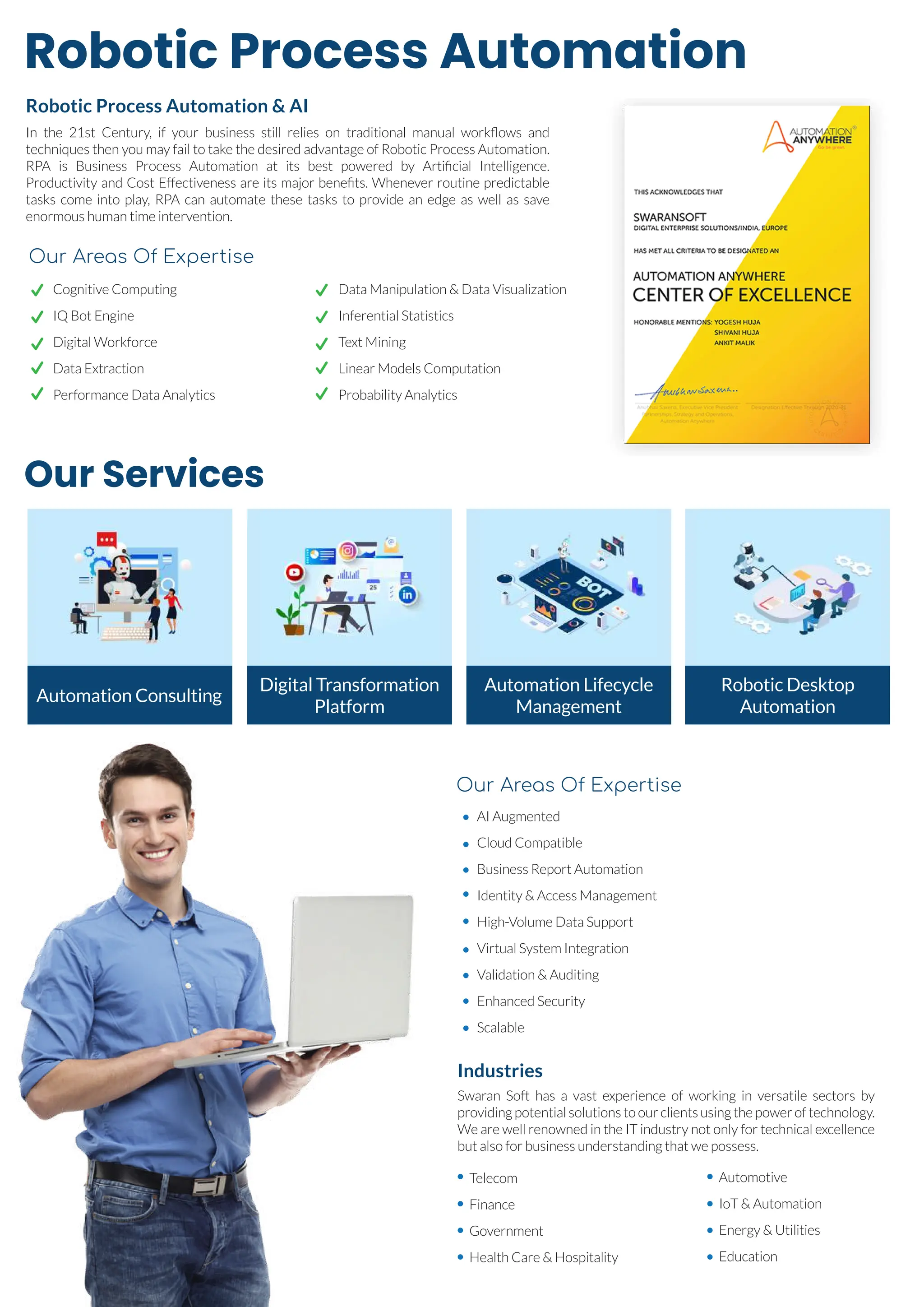 Robotic Process Automation
Our Services
Robotic Process Automation & AI
In the 21st Century, if your business still relies on traditional manual workﬂows and
techniques then you may fail to take the desired advantage of Robotic Process Automation.
RPA is Business Process Automation at its best powered by Artiﬁcial Intelligence.
Productivity and Cost Effectiveness are its major beneﬁts. Whenever routine predictable
tasks come into play, RPA can automate these tasks to provide an edge as well as save
enormous human time intervention.
Industries
Swaran Soft has a vast experience of working in versatile sectors by
providing potential solutions to our clients using the power of technology.
We are well renowned in the IT industry not only for technical excellence
but also for business understanding that we possess.
Cognitive Computing
IQ Bot Engine
Digital Workforce
Data Extraction
Performance Data Analytics
Data Manipulation & Data Visualization
Inferential Statistics
Text Mining
Linear Models Computation
Probability Analytics
Our Areas Of Expertise
AI Augmented
Cloud Compatible
Business Report Automation
Identity & Access Management
High-Volume Data Support
Virtual System Integration
Validation & Auditing
Enhanced Security
Scalable
Telecom
Finance
Government
Health Care & Hospitality
Automotive
IoT & Automation
Energy & Utilities
Education
Our Areas Of Expertise
Automation Consulting
Digital Transformation
Platform
Automation Lifecycle
Management
Robotic Desktop
Automation
 
