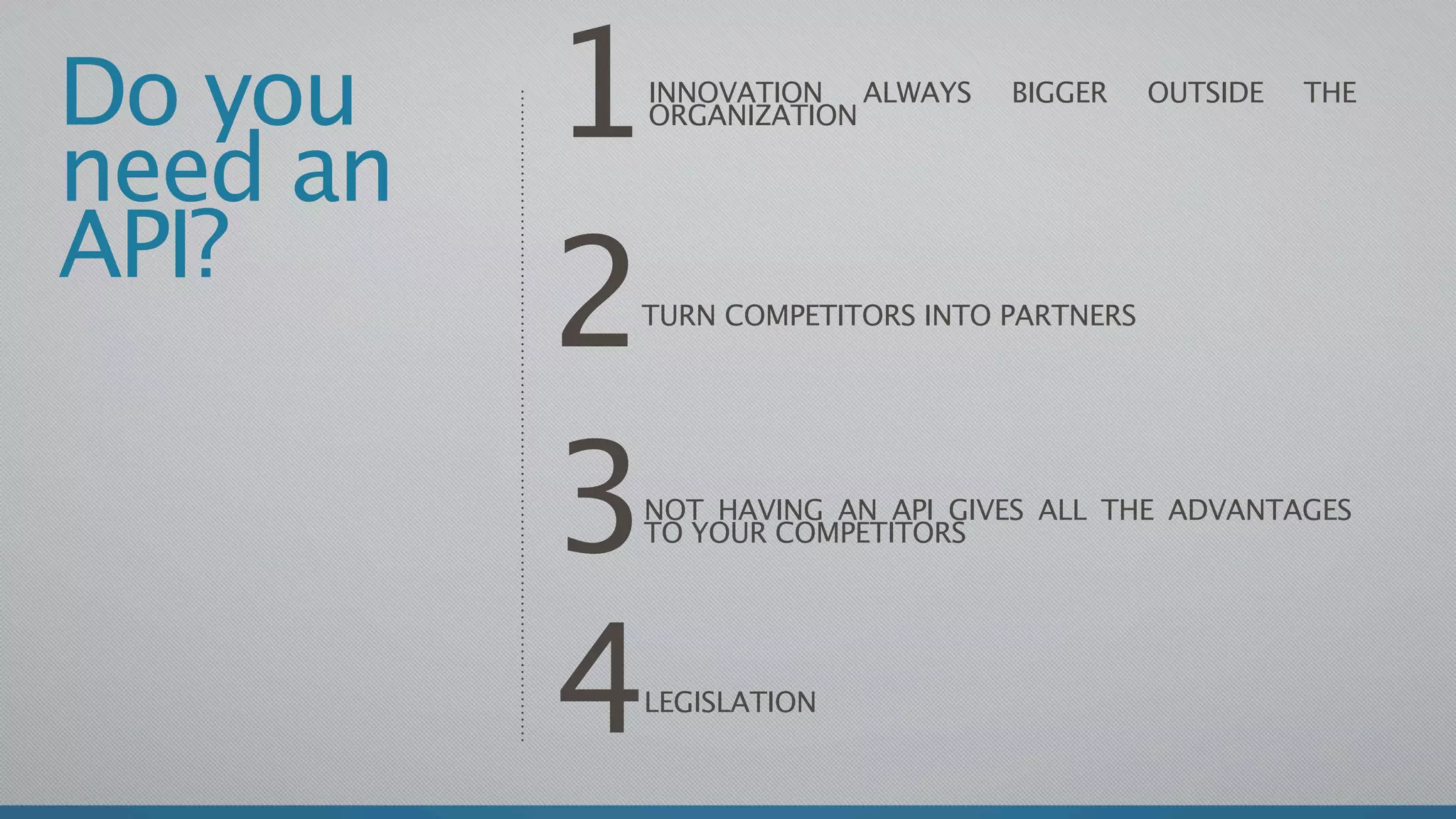 Do you
need an
          1
          INNOVATION ALWAYS
          ORGANIZATION
                                BIGGER     OUTSIDE   THE




API?
          2
          TURN COMPETITORS INTO PARTNERS




          3
          NOT HAVING AN API GIVES ALL THE ADVANTAGES
          TO YOUR COMPETITORS




          4
          LEGISLATION
 
