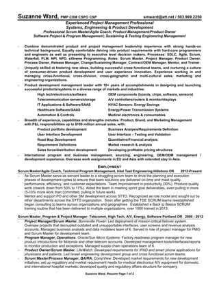 Suzanne Ward, Resume Page 1 of 2
Suzanne Ward, PMP CSM CSPO CSP smward@att.net / 503.969.2250
Experienced Project Management Professional
Systems, Engineering & Product Development
Professional Scrum Master/Agile Coach; Product Management/Product Owner
Software Project & Program Management; Sustaining & Testing Engineering Management
- Combine demonstrated product and project management leadership experience with strong hands-on
technical background. Equally comfortable delving into product requirements with hard-core programmers
and engineers as well as presenting to executive level decision makers. Processes: SDLC, Agile, Scrum,
Waterfall, PLM, NPI, NPD, eXtreme Programming. Roles: Scrum Master, Project Manager, Product Owner,
Process Owner, Release Manager, Change/Sustaining Manager, Contract/OEM Manager, Mentor, and Trainer.
- Uniquely skilled at fostering new ideas, building successful cross-functional teams, and nurturing a culture
of consumer-driven product development and user experience innovation. Experience working in and
managing cross-functional, cross-division, cross-geographic and multi-cultural sales, marketing and
engineering organizations.
- Product development management leader with 10+ years of accomplishments in designing and launching
successful products/systems in a diverse range of markets and industries:
High tech/electronics/software OEM components (boards, chips, software, sensors)
Telecommunication servers/storage A/V controllers/routers & monitor/displays
IT Applications & Software/SAAS HVAC Sensors: Energy Savings
Healthcare Software/SAAS Energy/Power Transmission Systems
Automation & Controls Medical electronics & consumables
- Breadth of experience, capabilities and strengths includes: Product, Brand, and Marketing Management
with P&L responsibilities up to $100 million annual sales, with:
Product portfolio development Business Analysis/Requirements Definition
User Interface Development User Interface – Testing and Validation
Road Map Development Quantitative/Financial analysis
Requirement Definitions Market research & analysis
Sales force/distribution development Developing profitable pricing structures
- International program and business management, sourcing, engineering, OEM/ODM management /
development experience. Overseas work assignments in EU and Asia with extended stay in Asia.
EMPLOYMENT
Scrum Master/Agile Coach, Technical Program Management, Intel Test Engineering Hillsboro OR 2012-Present
- As Scrum Master serve as servant leader to a struggling scrum team to drive the planning and execution
phases of development cycles to ensure that team solutions are delivered on-time and meet quality,
performance, efficiency, and customer expectations. Team Improvement in productivity (30%). Produce quality
work (rework down from 50% to 17%). Aided the team in meeting sprint goal deliverables, even pulling in more
(5-10% more work than committed, pulling in future work).
- Mentor and support PO and other SM development across STTD. Recognized as role model and sought out by
other departments across the STTD organization. Soon after getting the TDE SCRUM teams reestablished
began consulting to teams across organizations and geographies. Established a Back to Basics SCRUM
training routine that has been delivered to multiple organizations, over 1000 trained in 2013.
Scrum Master, Program & Project Manager: Telecomm, High Tech, A/V, Energy, Software Portland OR 2009 - 2012
- Project Manager/Scrum Master, Bonneville Power: Led deployment of mission critical failover system.
Oversaw projects that decoupled outdated and unsupportable interfaces, user screens and revenue analysis
accounts. Managed business analysts and data modelers team of 6. Served in role of project manager for PMO
and Scrum Master for development team.
- Program Manager, Operations, Oracle/Sun Micro Systems: Factory readiness program manager for new
product introductions for Motorola and other telecom accounts. Developed management tools/interfaces/reports
to monitor production and exceptions. Managed supply chain operations team of 6.
- Product Owner/Scrum Master, LifeWatch: Developed requirements for IPAD and smart phone applications for
physicians and patients. Led Israeli engineering development group and cross functional scrum teams.
- Scrum Master/Process Manager, QA/RA, CompView: Developed market requirements for new development
initiatives; set up regulatory and market requirement needs for medical electronics A/V equipment for domestic
and international hospital markets; developed quality and regulatory affairs structure for company.
 