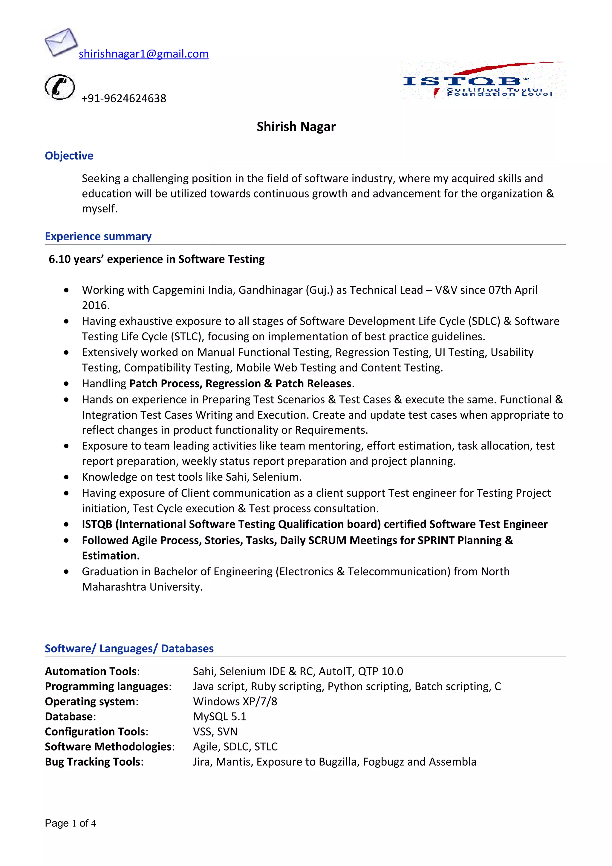 shirishnagar1@gmail.com
+91-9624624638
Shirish Nagar
Objective
Seeking a challenging position in the field of software industry, where my acquired skills and
education will be utilized towards continuous growth and advancement for the organization &
myself.
Experience summary
6.10 years’ experience in Software Testing
• Working with Capgemini India, Gandhinagar (Guj.) as Technical Lead – V&V since 07th April
2016.
• Having exhaustive exposure to all stages of Software Development Life Cycle (SDLC) & Software
Testing Life Cycle (STLC), focusing on implementation of best practice guidelines.
• Extensively worked on Manual Functional Testing, Regression Testing, UI Testing, Usability
Testing, Compatibility Testing, Mobile Web Testing and Content Testing.
• Handling Patch Process, Regression & Patch Releases.
• Hands on experience in Preparing Test Scenarios & Test Cases & execute the same. Functional &
Integration Test Cases Writing and Execution. Create and update test cases when appropriate to
reflect changes in product functionality or Requirements.
• Exposure to team leading activities like team mentoring, effort estimation, task allocation, test
report preparation, weekly status report preparation and project planning.
• Knowledge on test tools like Sahi, Selenium.
• Having exposure of Client communication as a client support Test engineer for Testing Project
initiation, Test Cycle execution & Test process consultation.
• ISTQB (International Software Testing Qualification board) certified Software Test Engineer
• Followed Agile Process, Stories, Tasks, Daily SCRUM Meetings for SPRINT Planning &
Estimation.
• Graduation in Bachelor of Engineering (Electronics & Telecommunication) from North
Maharashtra University.
Software/ Languages/ Databases
Automation Tools: Sahi, Selenium IDE & RC, AutoIT, QTP 10.0
Programming languages: Java script, Ruby scripting, Python scripting, Batch scripting, C
Operating system: Windows XP/7/8
Database: MySQL 5.1
Configuration Tools: VSS, SVN
Software Methodologies: Agile, SDLC, STLC
Bug Tracking Tools: Jira, Mantis, Exposure to Bugzilla, Fogbugz and Assembla
Page 1 of 4
 
