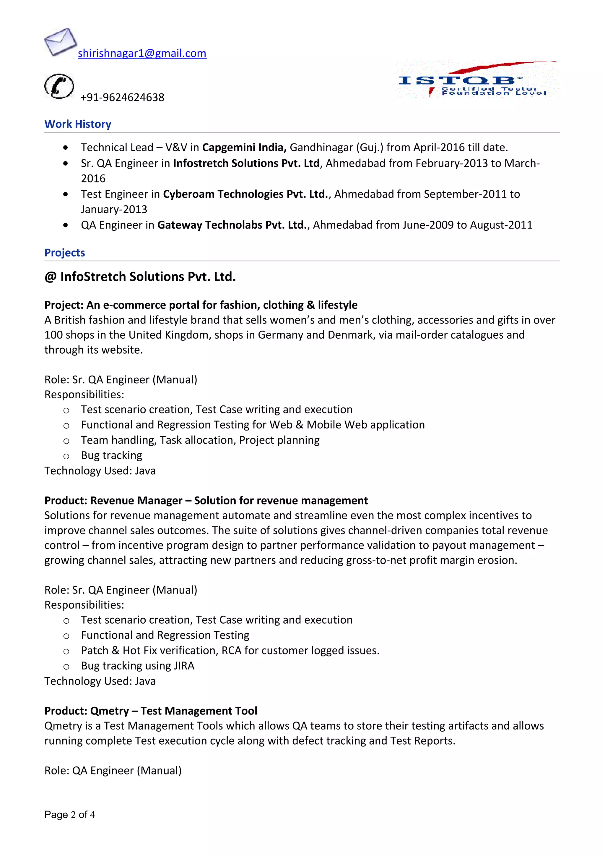 shirishnagar1@gmail.com
+91-9624624638
Work History
• Technical Lead – V&V in Capgemini India, Gandhinagar (Guj.) from April-2016 till date.
• Sr. QA Engineer in Infostretch Solutions Pvt. Ltd, Ahmedabad from February-2013 to March-
2016
• Test Engineer in Cyberoam Technologies Pvt. Ltd., Ahmedabad from September-2011 to
January-2013
• QA Engineer in Gateway Technolabs Pvt. Ltd., Ahmedabad from June-2009 to August-2011
Projects
@ InfoStretch Solutions Pvt. Ltd.
Project: An e-commerce portal for fashion, clothing & lifestyle
A British fashion and lifestyle brand that sells women’s and men’s clothing, accessories and gifts in over
100 shops in the United Kingdom, shops in Germany and Denmark, via mail-order catalogues and
through its website.
Role: Sr. QA Engineer (Manual)
Responsibilities:
o Test scenario creation, Test Case writing and execution
o Functional and Regression Testing for Web & Mobile Web application
o Team handling, Task allocation, Project planning
o Bug tracking
Technology Used: Java
Product: Revenue Manager – Solution for revenue management
Solutions for revenue management automate and streamline even the most complex incentives to
improve channel sales outcomes. The suite of solutions gives channel-driven companies total revenue
control – from incentive program design to partner performance validation to payout management –
growing channel sales, attracting new partners and reducing gross-to-net profit margin erosion.
Role: Sr. QA Engineer (Manual)
Responsibilities:
o Test scenario creation, Test Case writing and execution
o Functional and Regression Testing
o Patch & Hot Fix verification, RCA for customer logged issues.
o Bug tracking using JIRA
Technology Used: Java
Product: Qmetry – Test Management Tool
Qmetry is a Test Management Tools which allows QA teams to store their testing artifacts and allows
running complete Test execution cycle along with defect tracking and Test Reports.
Role: QA Engineer (Manual)
Page 2 of 4
 