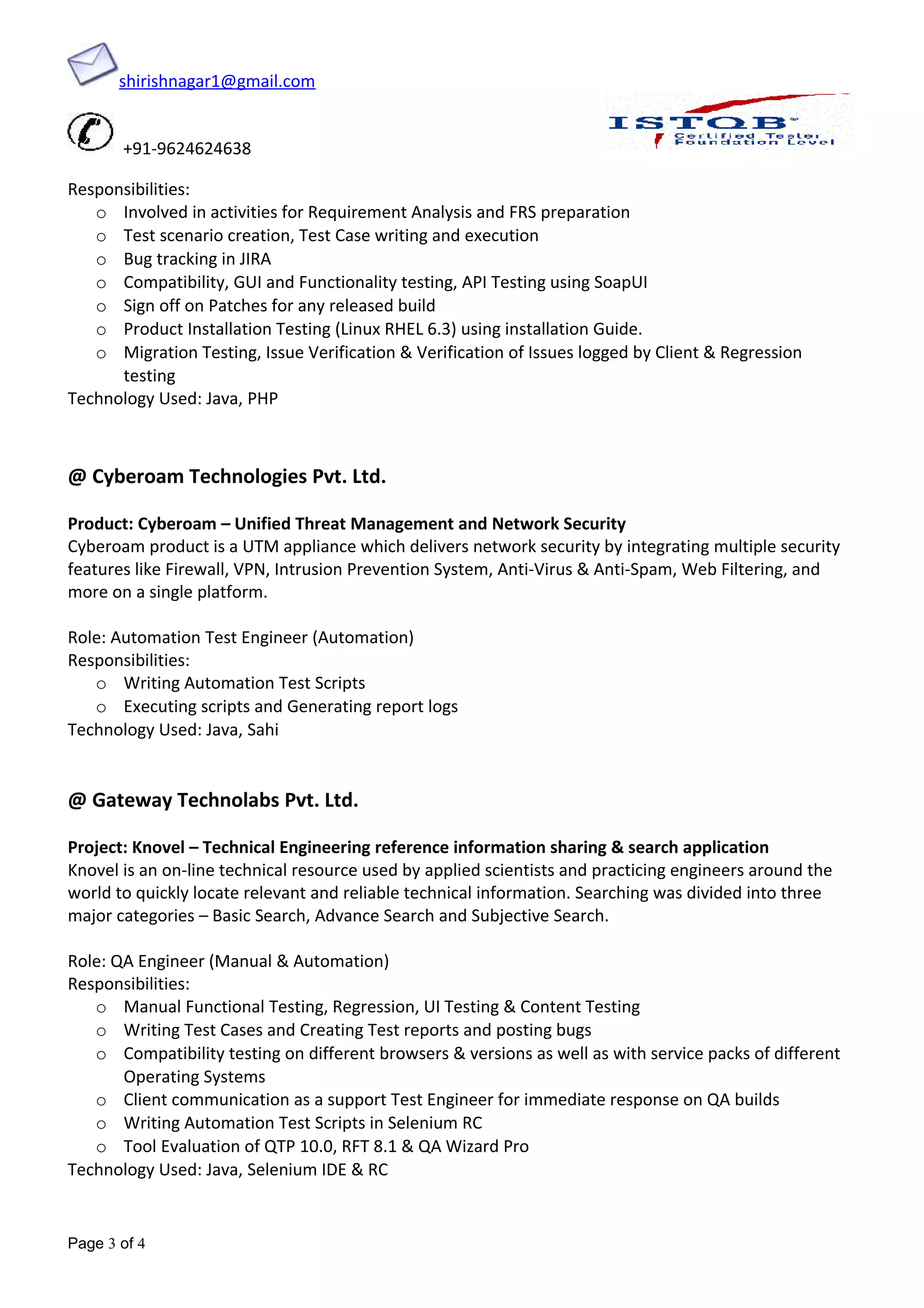 shirishnagar1@gmail.com
+91-9624624638
Responsibilities:
o Involved in activities for Requirement Analysis and FRS preparation
o Test scenario creation, Test Case writing and execution
o Bug tracking in JIRA
o Compatibility, GUI and Functionality testing, API Testing using SoapUI
o Sign off on Patches for any released build
o Product Installation Testing (Linux RHEL 6.3) using installation Guide.
o Migration Testing, Issue Verification & Verification of Issues logged by Client & Regression
testing
Technology Used: Java, PHP
@ Cyberoam Technologies Pvt. Ltd.
Product: Cyberoam – Unified Threat Management and Network Security
Cyberoam product is a UTM appliance which delivers network security by integrating multiple security
features like Firewall, VPN, Intrusion Prevention System, Anti-Virus & Anti-Spam, Web Filtering, and
more on a single platform.
Role: Automation Test Engineer (Automation)
Responsibilities:
o Writing Automation Test Scripts
o Executing scripts and Generating report logs
Technology Used: Java, Sahi
@ Gateway Technolabs Pvt. Ltd.
Project: Knovel – Technical Engineering reference information sharing & search application
Knovel is an on-line technical resource used by applied scientists and practicing engineers around the
world to quickly locate relevant and reliable technical information. Searching was divided into three
major categories – Basic Search, Advance Search and Subjective Search.
Role: QA Engineer (Manual & Automation)
Responsibilities:
o Manual Functional Testing, Regression, UI Testing & Content Testing
o Writing Test Cases and Creating Test reports and posting bugs
o Compatibility testing on different browsers & versions as well as with service packs of different
Operating Systems
o Client communication as a support Test Engineer for immediate response on QA builds
o Writing Automation Test Scripts in Selenium RC
o Tool Evaluation of QTP 10.0, RFT 8.1 & QA Wizard Pro
Technology Used: Java, Selenium IDE & RC
Page 3 of 4
 
