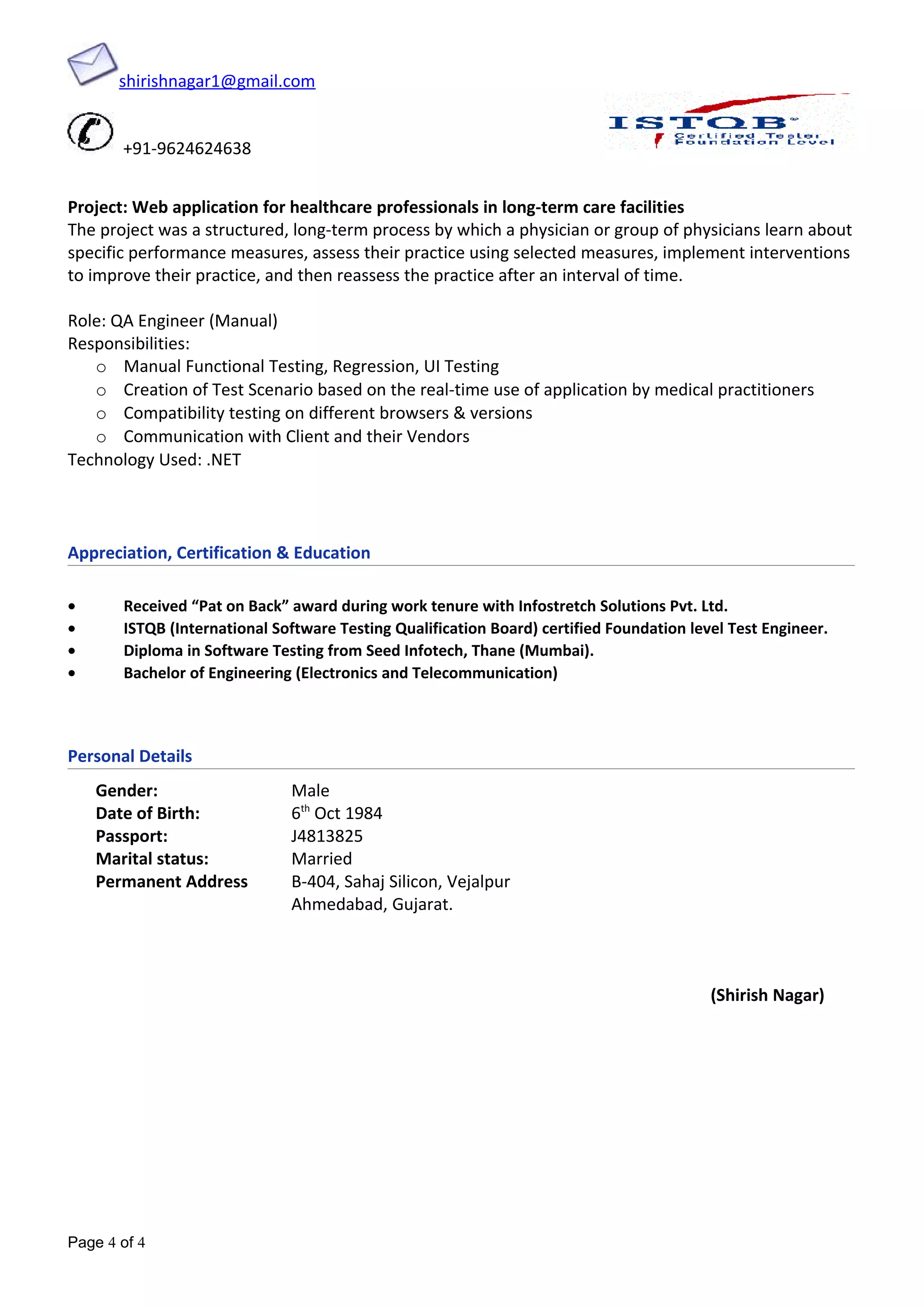 shirishnagar1@gmail.com
+91-9624624638
Project: Web application for healthcare professionals in long-term care facilities
The project was a structured, long-term process by which a physician or group of physicians learn about
specific performance measures, assess their practice using selected measures, implement interventions
to improve their practice, and then reassess the practice after an interval of time.
Role: QA Engineer (Manual)
Responsibilities:
o Manual Functional Testing, Regression, UI Testing
o Creation of Test Scenario based on the real-time use of application by medical practitioners
o Compatibility testing on different browsers & versions
o Communication with Client and their Vendors
Technology Used: .NET
Appreciation, Certification & Education
• Received “Pat on Back” award during work tenure with Infostretch Solutions Pvt. Ltd.
• ISTQB (International Software Testing Qualification Board) certified Foundation level Test Engineer.
• Diploma in Software Testing from Seed Infotech, Thane (Mumbai).
• Bachelor of Engineering (Electronics and Telecommunication)
Personal Details
Gender: Male
Date of Birth: 6th
Oct 1984
Passport: J4813825
Marital status: Married
Permanent Address B-404, Sahaj Silicon, Vejalpur
Ahmedabad, Gujarat.
(Shirish Nagar)
Page 4 of 4
 