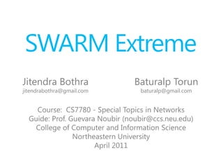 SWARM Extreme  ,[object Object],Baturalp Torun,[object Object],baturalp@gmail.com,[object Object],Jitendra Bothra,[object Object],jitendrabothra@gmail.com,[object Object],Course:  CS7780 - Special Topics in Networks,[object Object],Guide: Prof. Guevara Noubir (noubir@ccs.neu.edu),[object Object],College of Computer and Information Science ,[object Object],Northeastern University,[object Object],April 2011,[object Object]