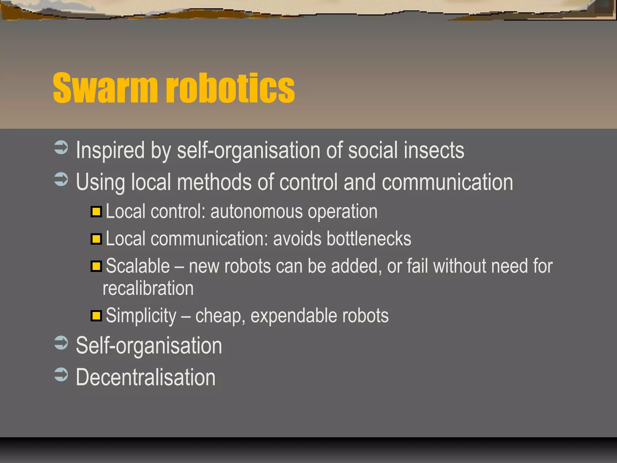 Swarm robotics
 Inspired by self-organisation of social insects
 Using local methods of control and communication
Local control: autonomous operation
Local communication: avoids bottlenecks
Scalable – new robots can be added, or fail without need for
recalibration
Simplicity – cheap, expendable robots
 Self-organisation
 Decentralisation
 