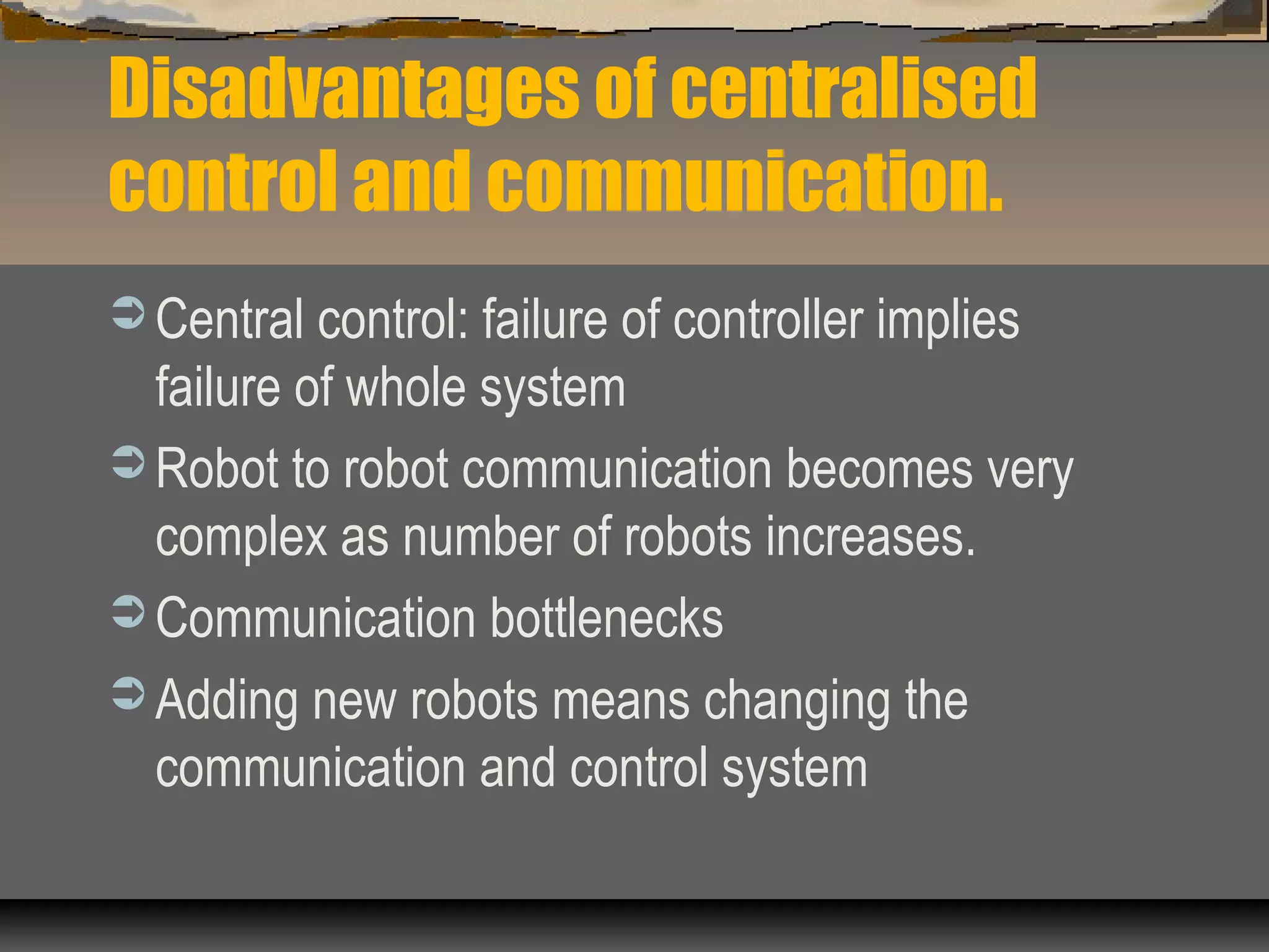 Disadvantages of centralised
control and communication.
 Central control: failure of controller implies
failure of whole system
 Robot to robot communication becomes very
complex as number of robots increases.
 Communication bottlenecks
 Adding new robots means changing the
communication and control system
 