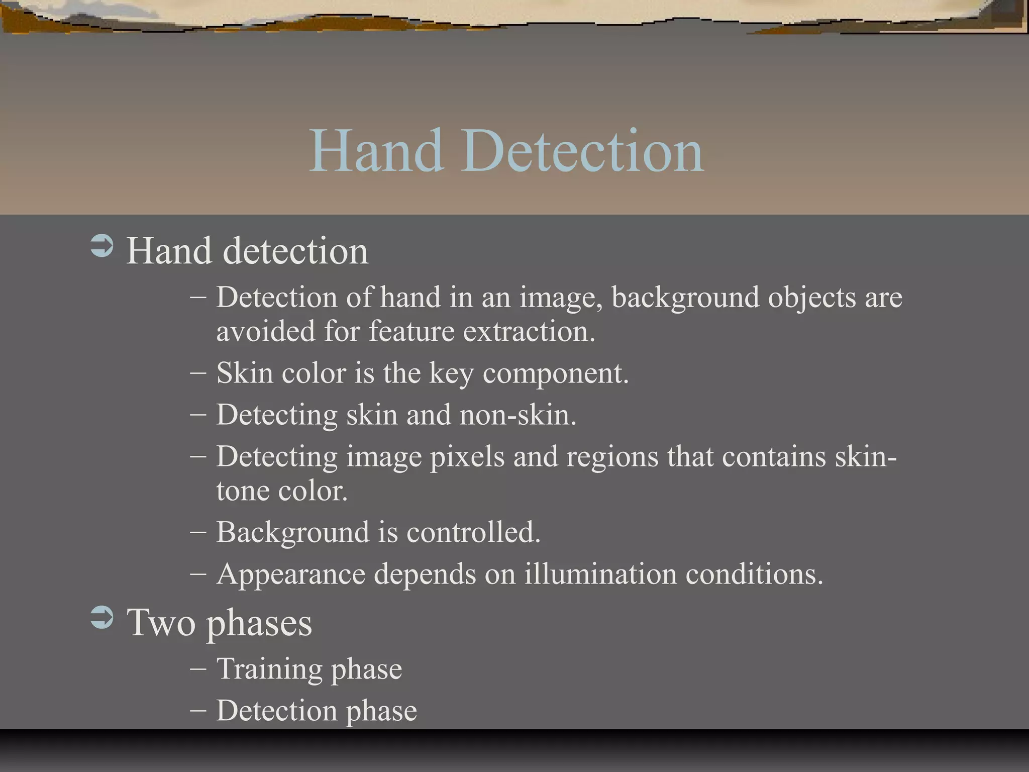 Hand Detection
 Hand detection
– Detection of hand in an image, background objects are
avoided for feature extraction.
– Skin color is the key component.
– Detecting skin and non-skin.
– Detecting image pixels and regions that contains skin-
tone color.
– Background is controlled.
– Appearance depends on illumination conditions.
 Two phases
– Training phase
– Detection phase
 